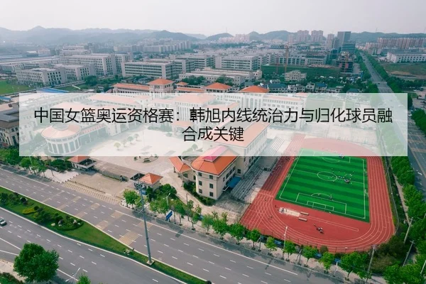 中国女篮奥运资格赛：韩旭内线统治力与归化球员融合成关键