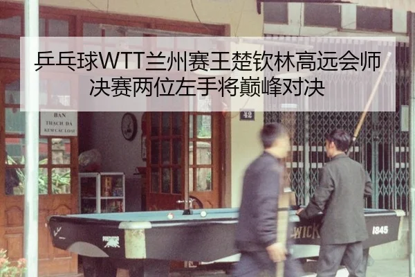 乒乓球WTT兰州赛王楚钦林高远会师决赛两位左手将巅峰对决